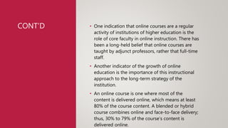 CONT’D • One indication that online courses are a regular
activity of institutions of higher education is the
role of core faculty in online instruction. There has
been a long-held belief that online courses are
taught by adjunct professors, rather that full-time
staff.
• Another indicator of the growth of online
education is the importance of this instructional
approach to the long-term strategy of the
institution.
• An online course is one where most of the
content is delivered online, which means at least
80% of the course content. A blended or hybrid
course combines online and face-to-face delivery;
thus, 30% to 79% of the course’s content is
delivered online.
 