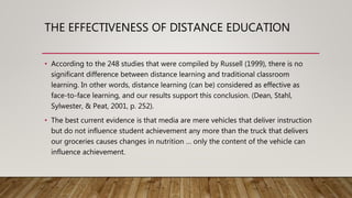 THE EFFECTIVENESS OF DISTANCE EDUCATION
• According to the 248 studies that were compiled by Russell (1999), there is no
significant difference between distance learning and traditional classroom
learning. In other words, distance learning (can be) considered as effective as
face-to-face learning, and our results support this conclusion. (Dean, Stahl,
Sylwester, & Peat, 2001, p. 252).
• The best current evidence is that media are mere vehicles that deliver instruction
but do not influence student achievement any more than the truck that delivers
our groceries causes changes in nutrition … only the content of the vehicle can
influence achievement.
 