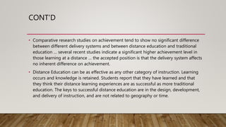 CONT’D
• Comparative research studies on achievement tend to show no significant difference
between different delivery systems and between distance education and traditional
education … several recent studies indicate a significant higher achievement level in
those learning at a distance … the accepted position is that the delivery system affects
no inherent difference on achievement.
• Distance Education can be as effective as any other category of instruction. Learning
occurs and knowledge is retained. Students report that they have learned and that
they think their distance learning experiences are as successful as more traditional
education. The keys to successful distance education are in the design, development,
and delivery of instruction, and are not related to geography or time.
 