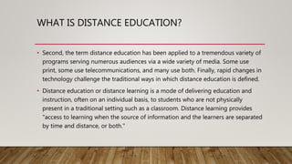 WHAT IS DISTANCE EDUCATION?
• Second, the term distance education has been applied to a tremendous variety of
programs serving numerous audiences via a wide variety of media. Some use
print, some use telecommunications, and many use both. Finally, rapid changes in
technology challenge the traditional ways in which distance education is defined.
• Distance education or distance learning is a mode of delivering education and
instruction, often on an individual basis, to students who are not physically
present in a traditional setting such as a classroom. Distance learning provides
"access to learning when the source of information and the learners are separated
by time and distance, or both."
 