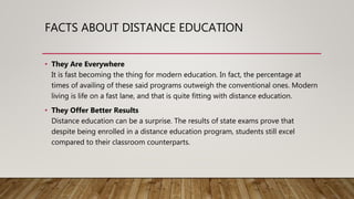 FACTS ABOUT DISTANCE EDUCATION
• They Are Everywhere
It is fast becoming the thing for modern education. In fact, the percentage at
times of availing of these said programs outweigh the conventional ones. Modern
living is life on a fast lane, and that is quite fitting with distance education.
• They Offer Better Results
Distance education can be a surprise. The results of state exams prove that
despite being enrolled in a distance education program, students still excel
compared to their classroom counterparts.
 