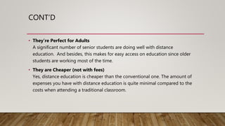 CONT’D
• They’re Perfect for Adults
A significant number of senior students are doing well with distance
education. And besides, this makes for easy access on education since older
students are working most of the time.
• They are Cheaper (not with fees)
Yes, distance education is cheaper than the conventional one. The amount of
expenses you have with distance education is quite minimal compared to the
costs when attending a traditional classroom.
 