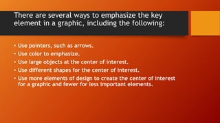 There are several ways to emphasize the key
element in a graphic, including the following:
• Use pointers, such as arrows.
• Use color to emphasize.
• Use large objects at the center of interest.
• Use different shapes for the center of interest.
• Use more elements of design to create the center of interest
for a graphic and fewer for less important elements.
 