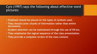 Cyrs (1997) says the following about effective word
pictures:
• Emphasis should be placed on the types of symbols used.
• They should cover chunks of information rather than entire
documents.
• Student attention can be maintained through the use of fill-ins.
• They emphasize the logical sequence of the class presentation.
• They provide a complete review of the class content.
 