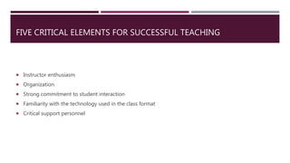 FIVE CRITICAL ELEMENTS FOR SUCCESSFUL TEACHING
 Instructor enthusiasm
 Organization
 Strong commitment to student interaction
 Familiarity with the technology used in the class format
 Critical support personnel
 