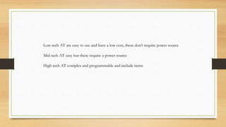 Low-tech AT are easy to use and have a low cost, these don’t require power source
Mid-tech AT easy but these require a power source
High-tech AT complex and programmable and include items