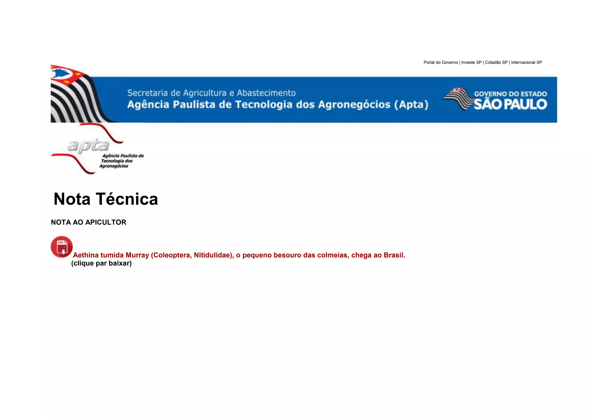 Portal do Governo | Investe SP | Cidadão SP | Internacional SP
Nota Técnica
NOTA AO APICULTOR
Aethina tumida Murray (Coleoptera, Nitidulidae), o pequeno besouro das colmeias, chega ao Brasil.
(clique par baixar)