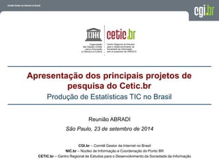 Apresentação dos principais projetos de
pesquisa do Cetic.br
Produção de Estatísticas TIC no Brasil
CGI.br – Comitê Gestor da Internet no Brasil
NIC.br – Núcleo de Informação e Coordenação do Ponto BR
CETIC.br – Centro Regional de Estudos para o Desenvolvimento da Sociedade da Informação
Reunião ABRADI
São Paulo, 23 de setembro de 2014
 