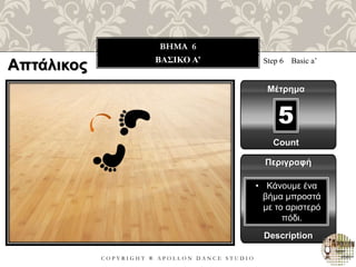 C O P Y R I G H T ® A P O L L O N D A N C E S T U D I O
BHMA 6
ΒΑΣΙΚΟ A’ Step 6 Basic a’
Μέτρημα
Περιγραφή
Description
• Κάνουμε ένα
βήμα μπροστά
με το αριστερό
πόδι.
Count
5
Απτάλικος
 