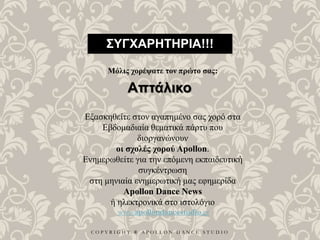C O P Y R I G H T ® A P O L L O N D A N C E S T U D I O
ΣΥΓΧΑΡΗΤΗΡΙΑ!!!
Μόλις χορέψατε τον πρώτο σας:
Απτάλικο
Εξασκηθείτε στον αγαπημένο σας χορό στα
Εβδομαδιαία θεματικά πάρτυ που
διοργανώνουν
οι σχολές χορού Apollon.
Ενημερωθείτε για την επόμενη εκπαιδευτική
συγκέντρωση
στη μηνιαία ενημερωτική μας εφημερίδα
Apollon Dance News
ή ηλεκτρονικά στο ιστολόγιο
www.apollondancestudio.gr
 