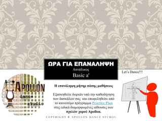 ΩΡΑ ΓΙΑ ΕΠΑΝΑΛΗΨΗ
Απτάλικος
C O P Y R I G H T ® A P O L L O N D A N C E S T U D I O
Basic a'
Let’s Dance!!!
Η επανάληψη μήτηρ πάσης μαθήσεως
Εξασκηθείτε δωρεάν υπό την καθοδήγηση
των δασκάλων σας και επωφεληθείτε από
το καινοτόμο πρόγραμμα Practice Plan
στις ειδικά διαμορφωμένες αίθουσες των
σχολών χορού Apollon.
 