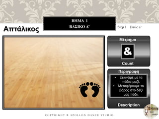 C O P Y R I G H T ® A P O L L O N D A N C E S T U D I O
BHMA 1
ΒΑΣΙΚΟ A’ Step 1 Basic a’
Μέτρημα
Count
&
Περιγραφή
Description
• Ξεκινάμε με τα
πόδια μαζί.
• Μεταφέρουμε το
βάρος στο δεξί
μας πόδι.
Απτάλικος
 