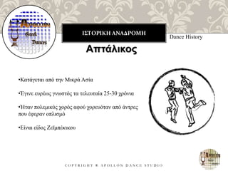 ΙΣΤΟΡΙΚΗ ΑΝΑΔΡΟΜΗ
C O P Y R I G H T ® A P O L L O N D A N C E S T U D I O
Dance History
Απτάλικος
•Κατάγεται από την Μικρά Ασία
•Έγινε ευρέως γνωστός τα τελευταία 25-30 χρόνια
•Ήταν πολεμικός χορός αφού χορευόταν από άντρες
που έφεραν οπλισμό
•Είναι είδος Ζεϊμπέκικου
 