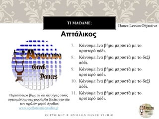 ΤΙ ΜΑΘΑΜΕ;
C O P Y R I G H T ® A P O L L O N D A N C E S T U D I O
7. Κάνουμε ένα βήμα μπροστά με το
αριστερό πόδι.
8. Κάνουμε ένα βήμα μπροστά με το δεξί
πόδι.
9. Κάνουμε ένα βήμα μπροστά με το
αριστερό πόδι.
10. Κάνουμε ένα βήμα μπροστά με το δεξί
πόδι.
11. Κάνουμε ένα βήμα μπροστά με το
αριστερό πόδι.
Dance Lesson Objective
Περισσότερα βήματα και φιγούρες στους
αγαπημένους σας χορούς θα βρείτε στο site
των σχολών χορού Apollon
www.apollondancestudio.gr
Απτάλικος
 
