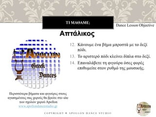 ΤΙ ΜΑΘΑΜΕ;
C O P Y R I G H T ® A P O L L O N D A N C E S T U D I O
12. Κάνουμε ένα βήμα μπροστά με το δεξί
πόδι.
13. Το αριστερό πόδι κλείνει δίπλα στο δεξί.
14. Επαναλάβετε τη φιγούρα όσες φορές
επιθυμείτε στον ρυθμό της μουσικής.
Dance Lesson Objective
Περισσότερα βήματα και φιγούρες στους
αγαπημένους σας χορούς θα βρείτε στο site
των σχολών χορού Apollon
www.apollondancestudio.gr
Απτάλικος
 
