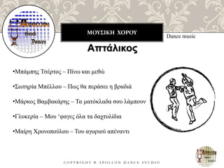 ΜΟΥΣΙΚΗ ΧΟΡΟΥ
C O P Y R I G H T ® A P O L L O N D A N C E S T U D I O
Dance music
Απτάλικος
•Μπάμπης Τσέρτος – Πίνω και μεθώ
•Σωτηρία Μπέλλου – Πως θα περάσει η βραδιά
•Μάρκος Βαμβακάρης – Τα ματόκλαδα σου λάμπουν
•Γλυκερία – Μου ‘φαγες όλα τα δαχτυλίδια
•Μαίρη Χρονοπούλου – Του αγοριού απέναντι
 