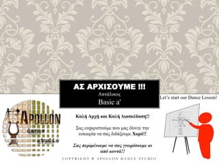 ΑΣ ΑΡΧΙΣΟΥΜΕ !!!
Απτάλικος
C O P Y R I G H T ® A P O L L O N D A N C E S T U D I O
Basic a'
Let’s start our Dance Lesson!
Καλή Αρχή και Καλή Διασκέδαση!!
Σας ευχαριστούμε που μας δίνετε την
ευκαιρία να σας διδάξουμε Χορό!!
Σας περιμένουμε να σας γνωρίσουμε κι
από κοντά!!
 