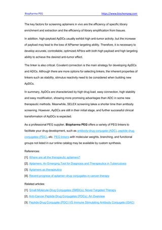 Biopharma PEG https://www.biochempeg.com
The key factors for screening aptamers in vivo are the efficiency of specific library
enrichment and extraction and the efficiency of library amplification from tissues.
In addition, high-payload ApDCs usually exhibit high anti-tumor activity, but the increase
of payload may lead to the loss of APtamer targeting ability. Therefore, it is necessary to
develop accurate, controllable, optimized APdcs with both high payload and high targeting
ability to achieve the desired anti-tumor effect.
The linker is also critical. Covalent connection is the main strategy for developing ApDCs
and ADCs. Although there are more options for selecting linkers, the inherent properties of
linkers such as stability, stimulus reactivity need to be considered when building new
ApDCs.
In summary, ApDCs are characterized by high drug load, easy connection, high stability
and easy modification, showing more promising advantages than ADC in some new
therapeutic methods. Meanwhile, SELEX screening takes a shorter time than antibody
screening. However, ApDCs are still in their initial stage, and further successful clinical
transformation of ApDCs is expected.
As a professional PEG supplier, Biopharma PEG offers a variety of PEG linkers to
facilitate your drug development, such as antibody-drug conjugate (ADC), peptide drug
conjugates (PDC), etc. PEG linkers with molecular weights, branching, and functional
groups not listed in our online catalog may be available by custom synthesis.
References:
[1]. Where are all the therapeutic aptamers?
[2]. Aptamers: An Emerging Tool for Diagnosis and Therapeutics in Tuberculosis
[3]. Aptamers as therapeutics
[4]. Recent progress of aptamer‒drug conjugates in cancer therapy
Related articles:
[1]. Small Molecule-Drug Conjugates (SMDCs): Novel Targeted Therapy
[2]. Anti-Cancer Peptide Drug Conjugates (PDCs): An Overview
[3]. Peptide-Drug Conjugate (PDC) VS Immune Stimulating Antibody Conjugate (ISAC)
 