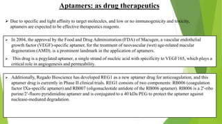  In 2004, the approval by the Food and Drug Administration (FDA) of Macugen, a vascular endothelial
growth factor (VEGF)-specific aptamer, for the treatment of neovascular (wet) age-related macular
degeneration (AMD), is a prominent landmark in the application of aptamers.
 This drug is a pegylated aptamer, a single strand of nucleic acid with specificity to VEGF165, which plays a
critical role in angiogenesis and permeability.
 Additionally, Regado Bioscience has developed REG1 as a new aptamer drug for anticoagulation, and this
aptamer drug is currently in Phase II clinical trials. REG1 consists of two components: RB006 (coagulation
factor IXa-specific aptamer) and RB007 (oligonucleotide antidote of the RB006 aptamer). RB006 is a 2′-ribo
purine/2′-fluoro pyridimidine aptamer and is conjugated to a 40 kDa PEG to protect the aptamer against
nuclease-mediated degradation.
Aptamers: as drug therapeutics
 Due to specific and tight affinity to target molecules, and low or no immunogenicity and toxicity,
aptamers are expected to be effective therapeutics reagents.
 