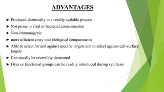 ADVANTAGES
 Produced chemically in a readily scalable process
 Not prone to viral or bacterial contamination
 Non-immunogenic
 more efficient entry into biological compartments
 Able to select for and against specific targets and to select against cell-surface
targets
 Can usually be reversibly denatured
 Dyes or functional groups can be readily introduced during synthesis
 