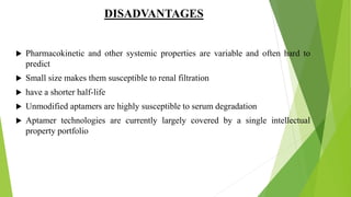 DISADVANTAGES
 Pharmacokinetic and other systemic properties are variable and often hard to
predict
 Small size makes them susceptible to renal filtration
 have a shorter half-life
 Unmodified aptamers are highly susceptible to serum degradation
 Aptamer technologies are currently largely covered by a single intellectual
property portfolio
 