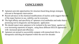  Aptamers provide opportunities for structure-based drug design strategies
relevant to therapeutic intervention
 Recent advances in the chemical modiﬁcations of nucleic acids suggest that one
of the major barriers to use, stability, can be overcome
 The high affinity and specificity of aptamers rival antibodies and make them a
promising tool in diagnostic and therapeutic application
 We should expect more aptamers to be isolated in the near future against an
ever increasing repertoire of targets, using these different SELEX approaches
with increased speed and efficiency
 Aptamers are poised to successfully compete with monoclonal Abs in
therapeutics and drug development within the next few decades
CONCLUSION
 