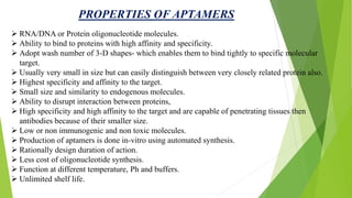 PROPERTIES OF APTAMERS
 RNA/DNA or Protein oligonucleotide molecules.
 Ability to bind to proteins with high affinity and specificity.
 Adopt wash number of 3-D shapes- which enables them to bind tightly to specific molecular
target.
 Usually very small in size but can easily distinguish between very closely related protein also.
 Highest specificity and affinity to the target.
 Small size and similarity to endogenous molecules.
 Ability to disrupt interaction between proteins,
 High specificity and high affinity to the target and are capable of penetrating tissues then
antibodies because of their smaller size.
 Low or non immunogenic and non toxic molecules.
 Production of aptamers is done in-vitro using automated synthesis.
 Rationally design duration of action.
 Less cost of oligonucleotide synthesis.
 Function at different temperature, Ph and buffers.
 Unlimited shelf life.
 
