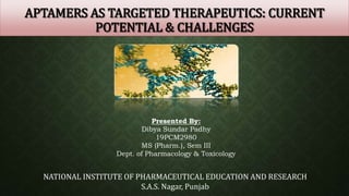 APTAMERS AS TARGETED THERAPEUTICS: CURRENT
POTENTIAL & CHALLENGES
Presented By:
Dibya Sundar Padhy
19PCM2980
MS (Pharm.), Sem III
Dept. of Pharmacology & Toxicology
NATIONAL INSTITUTE OF PHARMACEUTICAL EDUCATION AND RESEARCH
S.A.S. Nagar, Punjab
 