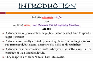 INTRODUCTION
In, Latin aptus/apto – to fit,
and
In, Greek meros – part (Smallest Unit Of Repeating Structure)
ABOUT
 Aptamers are oligonucleotide or peptide molecules that bind to specific
target molecule.
 Aptamers are usually created by selecting them from a large random
sequence pool, but natural aptamers also exist in riboswitches.
 Aptamers can be combined with ribozymes to self-cleave in the
presence of their target molecule.
 They range in size from 20 to 80 bases (6-26kda).
 
