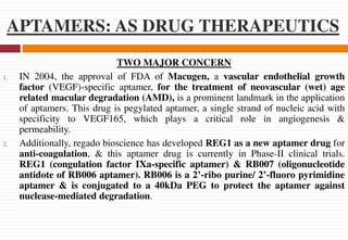APTAMERS: AS DRUG THERAPEUTICS
TWO MAJOR CONCERN
1. IN 2004, the approval of FDA of Macugen, a vascular endothelial growth
factor (VEGF)-specific aptamer, for the treatment of neovascular (wet) age
related macular degradation (AMD), is a prominent landmark in the application
of aptamers. This drug is pegylated aptamer, a single strand of nucleic acid with
specificity to VEGF165, which plays a critical role in angiogenesis &
permeability.
2. Additionally, regado bioscience has developed REG1 as a new aptamer drug for
anti-coagulation, & this aptamer drug is currently in Phase-II clinical trials.
REG1 (congulation factor IXa-specific aptamer) & RB007 (oligonucleotide
antidote of RB006 aptamer). RB006 is a 2’-ribo purine/ 2’-fluoro pyrimidine
aptamer & is conjugated to a 40kDa PEG to protect the aptamer against
nuclease-mediated degradation.
 
