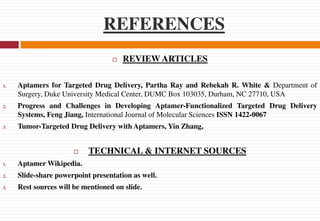 REFERENCES
 REVIEW ARTICLES
1. Aptamers for Targeted Drug Delivery, Partha Ray and Rebekah R. White & Department of
Surgery, Duke University Medical Center, DUMC Box 103035, Durham, NC 27710, USA
2. Progress and Challenges in Developing Aptamer-Functionalized Targeted Drug Delivery
Systems, Feng Jiang, International Journal of Molecular Sciences ISSN 1422-0067
3. Tumor-Targeted Drug Delivery with Aptamers, Yin Zhang,
 TECHNICAL & INTERNET SOURCES
1. Aptamer Wikipedia.
2. Slide-share powerpoint presentation as well.
3. Rest sources will be mentioned on slide.
 