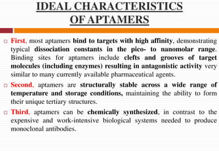 IDEAL CHARACTERISTICS
OF APTAMERS
 First, most aptamers bind to targets with high affinity, demonstrating
typical dissociation constants in the pico- to nanomolar range.
Binding sites for aptamers include clefts and grooves of target
molecules (including enzymes) resulting in antagonistic activity very
similar to many currently available pharmaceutical agents.
 Second, aptamers are structurally stable across a wide range of
temperature and storage conditions, maintaining the ability to form
their unique tertiary structures.
 Third, aptamers can be chemically synthesized, in contrast to the
expensive and work-intensive biological systems needed to produce
monoclonal antibodies.
 