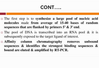 CONT….
 The first step is to synthesize a large pool of nucleic acid
molecules made from average of 15-40 bases of random
sequences that are flanked by primers 5’ & 3’ end.
 The pool of DNA is transcribed into an RNA pool & it is
subsequently exposed to the target ligand of interest.
 Affinity column chromatography removes unbound
sequences & identifies the strongest binding sequences &
bound are eluted & amplified by RT-PCR.
 