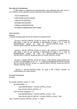 Descrição de Procedimentos
      O DFD declara a existência dos procedimentos e das interfaces entre elas, mas e o
seu conteúdo? Como alternativas para a descrição de procedimentos podemos ter:

      - TEXTO NARRATIVO;
      - PORTUGUÊS ESTRUTURADO;
      - TABELAS DE DECISÃO;
      - ÁRVORES DE DECISÃO;
      - FÓRMULAS MATEMÁTICAS;
      - ALGUMAS COMBINAÇÕES DOS ACIMA.


Texto Narrativo
Exemplo:
O cálculo da depreciação deverá ser efetuado da seguinte forma:

      - Quando o VALOR_CAPITAL_ATUAL for inferior a R$ 1.000,00 e a CATEGORIA do
      bem sobre o qual vai ser calculada a depreciação for igual a “X”, o valor da
      DEPRECIACAO     deverá   ser    igual ao    VALOR_CAPITAL_ATUAL        e   o
      VALOR_NOVO_CAPITAL deverá ser reduzido a zeros.


      - Quando o VALOR_CAPITAL_ATUAL for inferior a R$ 1.000,00 e a CATEGORIA do
      bem sobre o qual vai ser calculada a depreciação for igual a “Y”, o valor da
      DEPRECIACAO     deverá   ser    20%   do    VALOR_CAPITAL_ATUAL        e   o
      VALOR_NOVO_CAPITAL deverá ser 80% do VALOR_CAPITAL_ATUAL.


      - Quando o VALOR_CAPITAL_ATUAL for superior a R$ 1.000,00 independentemente
      do valor da CATEGORIA, se “X” ou “Y”, o valor da DEPRECIACAO deverá ser igual
      35% do VALOR_CAPITAL_ATUAL e o VALOR_NOVO_CAPITAL deverá ser 65% do
      VALOR_CAPITAL_ATUAL.


      - Quando o VALOR_CAPITAL_ATUAL for igual a R$ 1.000,00 preceder de
      conformidade com o item anterior.

Português Estruturado
Exemplo:


Se VALOR_CAPITAL_ATUAL <= 1.000
      Se CATEGORIA = X
             Faça DEPRECIACAO = VALOR_CAPITAL_ATUAL
             Faça VALOR_NOVO_CAPITAL = 0
      Caso Contrario (Categoria = Y)
             Faça DEPRECIACAO = VALOR_CAPITAL_ATUAL * 0,20
             Faça VALOR_NOVO_CAPITAL = VALOR_CAPITAL_ATUAL * 0,80
Caso Contrário (VALOR_CAPITAL_ATUAL >= 1.000)

                                            15
 