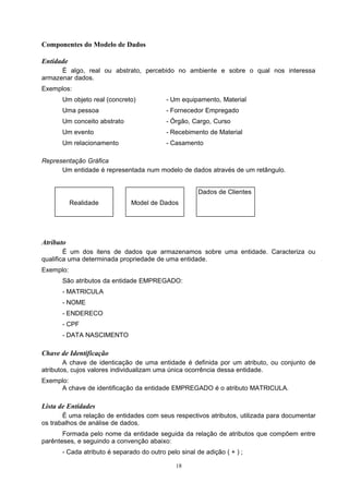 Componentes do Modelo de Dados

Entidade
      É algo, real ou abstrato, percebido no ambiente e sobre o qual nos interessa
armazenar dados.
Exemplos:
      Um objeto real (concreto)           - Um equipamento, Material
      Uma pessoa                          - Fornecedor Empregado
      Um conceito abstrato                - Órgão, Cargo, Curso
      Um evento                           - Recebimento de Material
      Um relacionamento                   - Casamento

Representação Gráfica
      Um entidade é representada num modelo de dados através de um retângulo.


                                                      Dados de Clientes
           Realidade          Model de Dados




Atributo
        É um dos itens de dados que armazenamos sobre uma entidade. Caracteriza ou
qualifica uma determinada propriedade de uma entidade.
Exemplo:
      São atributos da entidade EMPREGADO:
      - MATRICULA
      - NOME
      - ENDERECO
      - CPF
      - DATA NASCIMENTO

Chave de Identificação
        A chave de identicação de uma entidade é definida por um atributo, ou conjunto de
atributos, cujos valores individualizam uma única ocorrência dessa entidade.
Exemplo:
     A chave de identificação da entidade EMPREGADO é o atributo MATRICULA.

Lista de Entidades
       É uma relação de entidades com seus respectivos atributos, utilizada para documentar
os trabalhos de análise de dados.
       Formada pelo nome da entidade seguida da relação de atributos que compõem entre
parênteses, e seguindo a convenção abaixo:
      - Cada atributo é separado do outro pelo sinal de adição ( + ) ;

                                              18
 
