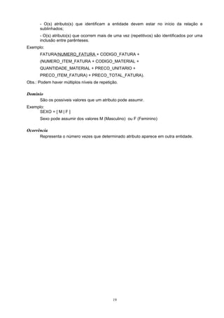 - O(s) atributo(s) que identificam a entidade devem estar no início da relação e
       sublinhados;
       - O(s) atributo(s) que ocorrem mais de uma vez (repetitivos) são identificados por uma
       inclusão entre parênteses.
Exemplo:
       FATURA(NUMERO_FATURA + CODIGO_FATURA +
       (NUMERO_ITEM_FATURA + CODIGO_MATERIAL +
       QUANTIDADE_MATERIAL + PRECO_UNITARIO +
       PRECO_ITEM_FATURA) + PRECO_TOTAL_FATURA).
Obs.: Podem haver múltiplos níveis de repetição.

Domínio
       São os possíveis valores que um atributo pode assumir.
Exemplo:
     SEXO = [ M | F ]
       Sexo pode assumir dos valores M (Masculino) ou F (Feminino)

Ocorrência
       Representa o número vezes que determinado atributo aparece em outra entidade.




                                             19
 