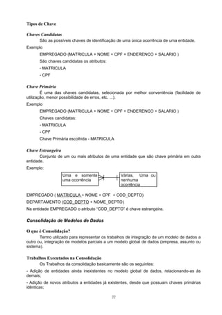 Tipos de Chave

Chaves Candidatas
      São as possíveis chaves de identificação de uma única ocorrência de uma entidade.
Exemplo
      EMPREGADO (MATRICULA + NOME + CPF + ENDERENCO + SALARIO )
      São chaves candidatas os atributos:
      - MATRICULA
      - CPF

Chave Primária
        É uma das chaves candidatas, selecionada por melhor conveniência (facilidade de
utilização, menor possibilidade de erros, etc. ...).
Exemplo
      EMPREGADO (MATRICULA + NOME + CPF + ENDERENCO + SALARIO )
      Chaves candidatas:
      - MATRICULA
      - CPF
      Chave Primária escolhida - MATRICULA

Chave Estrangeira
       Conjunto de um ou mais atributos de uma entidade que são chave primária em outra
entidade.
Exemplo:
                    Uma e somente                Várias, Uma ou
                    uma ocorrência               nenhuma
                                                 ocorrência

EMPREGADO ( MATRICULA + NOME + CPF + COD_DEPTO)
DEPARTAMENTO (COD_DEPTO + NOME_DEPTO)
Na entidade EMPREGADO o atributo “COD_DEPTO” é chave estrangeira.

Consolidação de Modelos de Dados

O que é Consolidação?
       Termo utilizado para representar os trabalhos de integração de um modelo de dados a
outro ou, integração de modelos parciais a um modelo global de dados (empresa, assunto ou
sistema).

Trabalhos Executados na Consolidação
      Os Trabalhos da consolidação basicamente são os seguintes:
- Adição de entidades ainda inexistentes no modelo global de dados, relacionando-as às
demais;
- Adição de novos atributos a entidades já existentes, desde que possuam chaves primárias
idênticas;

                                            22
 
