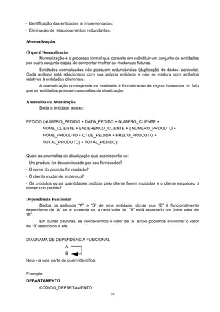 - Identificação das entidades já implementadas;
- Eliminação de relacionamentos redundantes.

Normalização

O que é Normalização
       Normalização é o processo formal que consiste em substituir um conjunto de entidades
por outro conjunto capaz de comportar melhor as mudanças futuras.
        Entidades normalizadas não possuem redundâncias (duplicação de dados) acidental.
Cada atributo está relacionado com sua própria entidade e não se mistura com atributos
relativos à entidades diferentes.
       A normalização corresponde na realidade à formalização de regras baseadas no fato
que as entidades possuem anomalias de atualização.

Anomalias de Atualização
       Dada a entidade abaixo:


PEDIDO (NUMERO_PEDIDO + DATA_PEDIDO + NUMERO_CLIENTE +
         NOME_CLIENTE + ENDERENCO_CLIENTE + ( NUMERO_PRODUTO +
         NOME_PRODUTO + QTDE_PEDIDA + PRECO_PRODUTO +
         TOTAL_PRODUTO) + TOTAL_PEDIDO)


Quais as anomalias de atualização que acontecerão se:
- Um produto for descontinuado por seu fornecedor?
- O nome do produto for mudado?
- O cliente mudar de endereço?
- Os produtos ou as quantidades pedidas pelo cliente forem mudadas e o cliente esqueceu o
número do pedido?

Dependência Funcional
      Dados os atributos “A” e “B” de uma entidade, diz-se que “B” é funcionalmente
dependente de “A” se e somente se, a cada valor de “A” está associado um único valor de
“B”.
       Em outras palavras, se conhecermos o valor de “A” então podemos encontrar o valor
de “B” associado a ele.


DIAGRAMA DE DEPENDÊNCIA FUNCIONAL
                     A
                     B
Nota - a seta parte de quem identifica.


Exemplo:
DEPARTAMENTO
       CODIGO_DEPARTAMENTO
                                             23
 