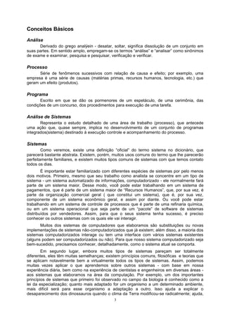 Conceitos Básicos

Análise
      Derivado do grego analýein - desatar, soltar, significa dissolução de um conjunto em
suas partes. Em sentido amplo, empregam-se os termos “análise” e “analisar” como sinônimos
de exame e examinar, pesquisa e pesquisar, verificação e verificar.

Processo
      Série de fenômenos sucessivos com relação de causa e efeito; por exemplo, uma
empresa é uma série de causas (matérias primas, recursos humanos, tecnologia, etc.) que
geram um efeito (produtos).

Programa
       Escrito em que se dão os pormenores de um espetáculo, de uma cerimônia, das
condições de um concurso, dos procedimentos para execução de uma tarefa.

Análise de Sistemas
       Representa o estudo detalhado de uma área de trabalho (processo), que antecede
uma ação que, quase sempre, implica no desenvolvimento de um conjunto de programas
integrados(sistema) destinado à execução controle e acompanhamento do processo.

Sistemas
        Como veremos, existe uma definição “oficial” do termo sistema no dicionário, que
parecerá bastante abstrata. Existem, porém, muitos usos comuns do termo que lhe parecerão
perfeitamente familiares, e existem muitos tipos comuns de sistemas com que temos contato
todos os dias.
        É importante estar familiarizado com diferentes espécies de sistemas por pelo menos
dois motivos. Primeiro, mesmo que seu trabalho como analista se concentre em um tipo de
sistema - um sistema automatizado de informações, computadorizado - ele normalmente fará
parte de um sistema maior. Desse modo, você pode estar trabalhando em um sistema de
pagamentos, que é parte de um sistema maior de “Recursos Humanos”, que, por sua vez, é
parte da organização comercial geral ( que constitui um sistema), que é, por sua vez,
componente de um sistema econômico geral, e assim por diante. Ou você pode estar
trabalhando em um sistema de controle de processos que é parte de uma refinaria química,
ou em um sistema operacional que seja parte de um “pacote” de software de sistemas
distribuídos por vendedores. Assim, para que o seus sistema tenha sucesso, é preciso
conhecer os outros sistemas com os quais ele vai interagir.
       Muitos dos sistemas de computadores que elaboramos são substituições ou novas
implementações de sistemas não-computadorizados que já existem; além disso, a maioria dos
sistemas computadorizados interage ou tem uma interface com vários sistemas existentes
(alguns podem ser computadorizados ou não). Para que nosso sistema computadorizado seja
bem-sucedido, precisamos conhecer, detalhadamente, como o sistema atual se comporta.
        Em segundo lugar, embora muitos tipos de sistemas pareçam ser totalmente
diferentes, eles têm muitas semelhanças; existem princípios comuns, filosóficas e teorias que
se aplicam notavelmente bem a virtualmente todos os tipos de sistemas. Assim, podemos
muitas vezes aplicar o que aprendemos sobre outros sistemas - com base em nossa
experiência diária, bem como na experiência de cientistas e engenheiros em diversas áreas -
aos sistemas que elaboramos na área da computação. Por exemplo, um dos importantes
princípios de sistemas que primeiro foi observado no campo da biologia é conhecido como a
lei da especialização; quanto mais adaptado for um organismo a um determinado ambiente,
mais difícil será para esse organismo a adaptação a outro. Isso ajuda a explicar o
desaparecimento dos dinossauros quando o clima da Terra modificou-se radicalmente; ajuda,
                                              3
 