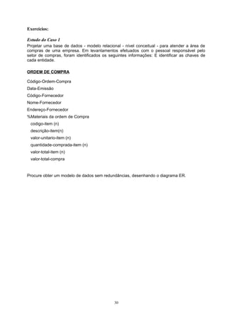 Exercícios:

Estudo do Caso 1
Projetar uma base de dados - modelo relacional - nível conceitual - para atender a área de
compras de uma empresa. Em levantamentos efetuados com o pessoal responsável pelo
setor de compras, foram identificados os seguintes informações: E identificar as chaves de
cada entidade.

ORDEM DE COMPRA

Código-Ordem-Compra
Data-Emissão
Código-Fornecedor
Nome-Fornecedor
Endereço-Fornecedor
%Materiais da ordem de Compra
 codigo-item (n)
 descrição-item(n)
 valor-unitario-item (n)
 quantidade-comprada-item (n)
 valor-total-item (n)
 valor-total-compra


Procure obter um modelo de dados sem redundâncias, desenhando o diagrama ER.




                                            30
 