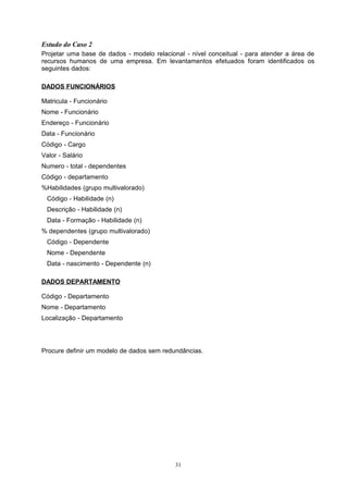 Estudo do Caso 2
Projetar uma base de dados - modelo relacional - nível conceitual - para atender a área de
recursos humanos de uma empresa. Em levantamentos efetuados foram identificados os
seguintes dados:

DADOS FUNCIONÁRIOS

Matricula - Funcionário
Nome - Funcionário
Endereço - Funcionário
Data - Funcionário
Código - Cargo
Valor - Salário
Numero - total - dependentes
Código - departamento
%Habilidades (grupo multivalorado)
 Código - Habilidade (n)
 Descrição - Habilidade (n)
 Data - Formação - Habilidade (n)
% dependentes (grupo multivalorado)
 Código - Dependente
 Nome - Dependente
 Data - nascimento - Dependente (n)

DADOS DEPARTAMENTO

Código - Departamento
Nome - Departamento
Localização - Departamento




Procure definir um modelo de dados sem redundâncias.




                                            31
 