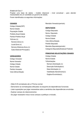 Estudo do Caso 3
Projetar uma base de dados - modelo relacional - nível conceitual - para atender
necessidades de um candidato ao governo do estado.
Foram identificados os seguintes informações:


CIDADES                                            Mandato-Vereador(periodo)
Código-Cidade(CEP)
                                                   DEPUTADOS
Nome-Cidade
                                                   Código-Deputado
População-Cidade
                                                   Nome- Deputado
Prefeito-Atual-Cidade
                                                   Código-Cidade
Partido-Prefeito-Atual
                                                   Nome-Cidade
%Zonas (n)
                                                   Voto-Ultima-Eleição
 Numero-Zona (n)
                                                   Partido-Deputado
 Local-Zona (n)
                                                   Mandato-Deputado(periodo)
 Número-Eleitores-Zona (n)
                                                   Categoria-Deputado(Estadual-Federal)
 Cabo-Eleitoral-Principal(n)

                                                   PRINCIPAIS SOLICITAÇÕES CIDADES
VEREADORES                                         Código-Cidade
Código-Vereador                                    Nome-Cidade
Nome-Vereador                                      %Solicitações
Código-Cidade                                        Número-Solicitação (n)
Nome-Cidade                                          Descrição-Solicitação(n)
Partido-Vereador                                     Data-Solicitação (n)
Voto-Ultima-Eleição                                  Viabilidade-Atendimento(n)
                                                     Orgãos-Envolvidos(n)




- Obter E-R normalizado até a 3 a forma normal.
- Demonstrar as normalizações efetuadas via esquema de dependências funcionais
- Listar suposições que julgar necessárias sobre a semântica das dependências envolvidas
- Explicar campos de relacionamentos
- Se julgar necessário inclua novos campos e justifique a inclusão.




                                              32
 