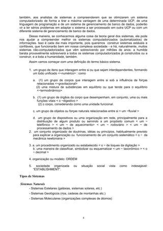 também, aos analistas de sistemas a compreenderem que se otimizarem um sistema
computadorizado de forma a tirar a máxima vantagem de uma determinada UCP, de uma
linguagem de programação e de um sistema de gerenciamento de banco de dados, poderão
vir a ter sérios problemas em adaptar o sistema a ser processado em outra UCP ou com um
diferente sistema de gerenciamento de banco de dados.
       Dessa maneira, se conhecermos alguma coisa da teoria geral dos sistemas, ela pode
nos ajudar a compreender melhor os sistemas computadorizados (automatizados) de
informações. Isso é cada dia mais importante, pois queremos construir sistemas estáveis e
confiáveis, que funcionarão bem em nossa complexa sociedade - e há, naturalmente, muitos
sistemas não-computadorizados que vêm sobrevivendo por milhões de anos: a humilde
barata provavelmente sobreviverá a todos os sistemas computadorizados já construídos ou a
construir, e a toda a humanidade, também.
      Assim vamos começar com uma definição do termo básico sistema.

      1. um grupo de itens que interagem entre si ou que sejam interdependentes, formando
         um todo unificado <~numérico> : como

           a.      (1) um grupo de corpos que interagem entre si sob a influência de forças
                 relacionadas <~gravitacional>
                (2) uma mistura de substâncias em equilíbrio ou que tende para o equilíbrio
                 <~termodinâmico>

           b. (1) um grupo de órgãos do corpo que desempenham, em conjunto, uma ou mais
              funções vitais < o ~digestivo >
               (2) o corpo, considerando como uma unidade funcional.

           c. um grupo de objetos ou forças naturais relacionadas entre si < um ~fluvial >

         d. um grupo de dispositivos ou uma organização em rede, principalmente para a
            distribuição de algum produto ou servindo a um propósito comum < um ~
            telefônico > < um ~ de aquecimento> < um ~ rodoviário > < um ~ de
            processamento de dados >
      2. um conjunto organizado de doutrinas, idéias ou princípios, habitualmente previsto
         para explicar a organização ou funcionamento de um conjunto sistemático < o ~ da
         mecânica newtoniana >

      3. a. um procedimento organizado ou estabelecido < o ~ de toques da digitação >
         b. uma maneira de classificar, simbolizar ou esquematizar < um ~ taxonômico > < o
         ~ decimal >

      4. organização ou modelo: ORDEM

      5.     sociedade organizada        ou    situação   social   vista   como     indesejável:
           “ESTABLISHMENT”.

Tipos de Sistemas

Sistemas Naturais
      - Sistemas Estelares (galáxias, sistemas solares, etc.)
      - Sistemas Geológicos (rios, cadeias de montanhas etc.)
      - Sistemas Moleculares (organizações complexas de átomos)




                                                4
 