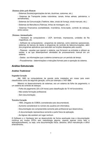 Sistemas feitos pelo Homem
       - Sistemas Sociais(organizações de leis, doutrinas, costumes, etc.)
       - Sistemas de Transporte (redes rodoviárias, canais, linhas aéreas, petroleiros, e
       semelhantes).
       - Sistemas de Comunicação (Telefone, telex, sinais de fumaça, sinais manuais, etc.)
       - Sistemas de Manufatura (Fábricas, linhas de montagem, etc.)
       - Sistemas Financeiros (contabilidade, inventários, livros-razão, controle de estoque,
       entre outros)

Sistemas Automatizados
        - Hardware de computadores - UCP, terminais, impressoras, unidades de fita
        magnéticas, etc.
        - Software de computadores - programas de sistemas, como sistemas operacionais,
        sistemas de bancos de dados e programas de controle de telecomunicações, além
        dos programas aplicativos que executam as funções desejadas pelo usuário.
        - Pessoas - aquelas que operam o sistema, que fornecem as entradas e utilizam as
        saídas, e as que desempenham atividades de processamento manual em um
        sistema.
        - Dados - as informações que o sistema conserva por um período de tempo.
        - Procedimentos - determinações e instruções formais para a operação do sistema.

Análise Estruturada

Análise Tradicional

Segunda Geração
        Até 1965 os computadores de grande porte instalados em nosso país eram
classificados como de segunda geração, como por exemplo o 1401-IBM.
       Máximo no desenvolvimento de sistemas, era um sistema de folha de pagamento, e
um sistema de controle de estoque.
       - Folha de pagamento (20 a 24 horas) para classificação de 10 mil funcionários.
       - Não existia formação profissional.
       - Sem documentação.

Terceira Geração
       - 1965, chegada do COBOL (considerada auto documentável).
       - Aumento considerável no número de usuários em informática.
       - Documentação era compreendida somente pelo profissional que desenvolveu.
       - A documentação representava somente a parte física da aplicação.
       - As lógicas não existiam em lugar nenhum.
O Software e o Hardware tem se desenvolvido de forma acentuada mas a documentação
continua em muitos CPD’s sem metodologia alguma, visando apenas como feito a
aplicação(software), ou seja, uma documentação física, dedutiva, difícil manutenção e difícil
entendimento.



                                              5
 