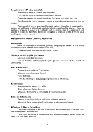 Relacionamento Usuário e Analista
       - Analista união entre os usuários e os projetistas.
       - Conclusão da etapa de requisitos funcionais do sistema.
       - O Analista reponde pelo usuário a qualquer dúvida que o projetista vem a ter.
        - Esta ferramenta, diminui possíveis duvidas a serem levantadas durante a fase de
projeto.
       - É preciso definir bem as responsabilidades de cada um, O analista é responsável por:
estudos de viabilidade e alternativas, custo/benefícios, especificações, prazos e teste de
aceitação, enquanto o usuário é o recebedor final do sistema. Este é o responsável pela
decisão de integração do sistema dentro das operações da empresa, ou não. Somente ele, o
usuário pode aceitar o sistema.

Problemas com Análise Clássica(Tradicional)

Comunicação
       Formas de interpretação diferentes, gerando interpretações erradas, e que levada
adiante continuarão a serem distorcidas cada vez mais.
       - Uso excessivo de termos técnicos(AnalistaXUsuário).

Mudanças naturais exigidas pelo sistema
       - Maior nas aplicações comerciais.
       - Número discreto e portarias aplicados pelos governos federal e estadual durante os
últimos anos.

Falta de Ferramentas
       - Ferramenta antiquadas de 20 anos atrás.
       - Utilizando a narrativa proporcionando
       - Perda de tempo.
       - +50% das informações deduzidas pelo profissional de informática.

Documentação
       - As empresas não adotam um padrão.
       - Existe a figura do “Pai do Sistema”.
       - Dificuldade de manter a documentação (o trabalho manuscrito)

Formação do Profissional
       - Precária formação profissional na área de análise de sistemas.
       - Adeptos da forma estruturada são submetidos a velha forma tradicional.

Dificuldade de Fixação do Problema
       - Com textos narrativos na fase de levantamento das necessidades do usuário +70%
das informações da documentação.
       - Localização dos pontos a sofrerem alteração levam muito tempo, sem a certeza de
todos os pontos foram alterados.



                                                 6
 