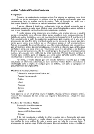 Análise Tradicional X Análise Estruturada

Comparação
       Enquanto na versão clássica qualquer produto final só pode ser analisado numa única
dimensão, na versão estruturada um sistema pode ser analisado na dimensão exata das
necessidades, tanto do analista quanto do usuário. Tudo vai depender da visão que o
interessado deseja ter do sistema, se mais abrangente ou mais detalhada.
       A versão clássica é totalmente prolixa(muito longa ou difusa), enquanto que a
estruturada apresenta e expõe o que é feito e o que vai ser feito através do uso de gráficos, o
que torna a visualização e entendimento muito mais claros e objetivos.
         A versão clássica entra diretamente em detalhes, pelo simples fato que o usuário
pensa no computador como a fórmula mágica para a solução de todos os seus problemas. O
trabalho de análise é dirigido às vezes até inconscientemente dessa forma. O levantamento é
feito principalmente a partir dos problemas apresentados pelo usuário, um a um, sem a
preocupação do todo. Por último levantando aquilo que na concepção do usuário está bem,
sendo que às vezes, o que ia bem, ao ser informatizado passa a ir mal, simplesmente por
falta de preocupação dos envolvidos com o todo. Na versão estruturada isso não acontece,
pois o trabalho de análise deve ser dirigido para a ferramenta e esta exige que a análise deve
ser feita de cima para baixo através de refinamentos sucessivos até atingir-se os detalhes.
Durante a parte de levantamento, não deve existir por parte dos envolvidos analistas/usuários
qualquer preocupação com problemas ou erros existentes. Primeiro deve-se construir o
modelo lógico existente para em seguida, após uma análise conjunta bastante criteriosa,
identificarmos os problemas e propormos as devidas soluções.
         Por último, a versão clássica gera um produto monolítico enquanto que a versão
estruturada um totalmente particionado, do maior ao menor nível de detalhe, possibilitando a
identificação clara e simples de qualquer parte do sistema, bem como a agregação em
pequenos blocos de funções afins.

Objetivos da Análise Estruturada
       O documento a ser padronizado deve ser:
       - Passível de manutenção
       - Gráfico
       - Lógico
       - Rigoroso
       - Conciso
       - Legível
Tudo isso deve ser um sub-produto natural do trabalho. Ou seja, terminada a fase de análise,
ninguém deve necessitar de mais tempo para preparar a documentação - ela já deve estar
concluída.

Condução do Trabalho de Análise
       A condução da análise deve ser:
       - Dirigida para a Ferramenta
       - Mensurável/Pré-Determinada
       - Divisível
       É de vital importância o cuidado de dirigir a análise para a ferramenta, pois caso
contrário estaremos praticando a versão clássica para, numa segunda etapa, dispor as
informações de forma gráfica. Ou seja a análise deve ser feita de cima para baixo. A
preocupação de levantar o que é feito pelo usuário deve ser constante e não, à medida em
                                               7
 