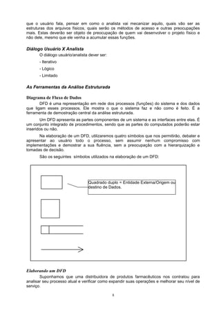 que o usuário fala, pensar em como o analista vai mecanizar aquilo, quais vão ser as
estruturas dos arquivos físicos, quais serão os métodos de acesso e outras preocupações
mais. Estas deverão ser objeto de preocupação de quem vai desenvolver o projeto físico e
não dele, mesmo que ele venha a acumular essas funções.

Diálogo Usuário X Analista
      O diálogo usuário/analista dever ser:
      - Iterativo
      - Lógico
      - Limitado

As Ferramentas da Análise Estruturada

Diagrama de Fluxo de Dados
       DFD é uma representação em rede dos processos (funções) do sistema e dos dados
que ligam esses processos. Ele mostra o que o sistema faz e não como é feito. É a
ferramenta de demostração central da análise estruturada.
       Um DFD apresenta as partes componentes de um sistema e as interfaces entre elas. É
um conjunto integrado de procedimentos, sendo que as partes do computados poderão estar
inseridos ou não.
      Na elaboração de um DFD, utilizaremos quatro símbolos que nos permitirão, debater e
apresentar ao usuário todo o processo, sem assumir nenhum compromisso com
implementações e demostrar a sua fluência, sem a preocupação com a hierarquização e
tomadas de decisão.
      São os seguintes símbolos utilizados na elaboração de um DFD:




                                Quadrado duplo = Entidade Externa/Origem ou
                                destino de Dados.




Elaborando um DFD
       Suponhamos que uma distribuidora de produtos farmacêuticos nos contratou para
analisar seu processo atual e verificar como expandir suas operações e melhorar seu nível de
serviço.

                                              8
 