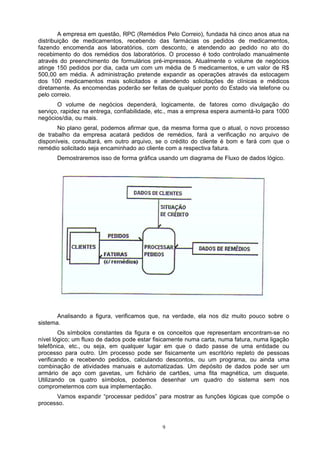 A empresa em questão, RPC (Remédios Pelo Correio), fundada há cinco anos atua na
distribuição de medicamentos, recebendo das farmácias os pedidos de medicamentos,
fazendo encomenda aos laboratórios, com desconto, e atendendo ao pedido no ato do
recebimento do dos remédios dos laboratórios. O processo é todo controlado manualmente
através do preenchimento de formulários pré-impressos. Atualmente o volume de negócios
atinge 150 pedidos por dia, cada um com um média de 5 medicamentos, e um valor de R$
500,00 em média. A administração pretende expandir as operações através da estocagem
dos 100 medicamentos mais solicitados e atendendo solicitações de clínicas e médicos
diretamente. As encomendas poderão ser feitas de qualquer ponto do Estado via telefone ou
pelo correio.
       O volume de negócios dependerá, logicamente, de fatores como divulgação do
serviço, rapidez na entrega, confiabilidade, etc., mas a empresa espera aumentá-lo para 1000
negócios/dia, ou mais.
       No plano geral, podemos afirmar que, da mesma forma que o atual, o novo processo
de trabalho da empresa acatará pedidos de remédios, fará a verificação no arquivo de
disponíveis, consultará, em outro arquivo, se o crédito do cliente é bom e fará com que o
remédio solicitado seja encaminhado ao cliente com a respectiva fatura.
      Demostraremos isso de forma gráfica usando um diagrama de Fluxo de dados lógico.




       Analisando a figura, verificamos que, na verdade, ela nos diz muito pouco sobre o
sistema.
        Os símbolos constantes da figura e os conceitos que representam encontram-se no
nível lógico; um fluxo de dados pode estar fisicamente numa carta, numa fatura, numa ligação
telefônica, etc., ou seja, em qualquer lugar em que o dado passe de uma entidade ou
processo para outro. Um processo pode ser fisicamente um escritório repleto de pessoas
verificando e recebendo pedidos, calculando descontos, ou um programa, ou ainda uma
combinação de atividades manuais e automatizadas. Um depósito de dados pode ser um
armário de aço com gavetas, um fichário de cartões, uma fita magnética, um disquete.
Utilizando os quatro símbolos, podemos desenhar um quadro do sistema sem nos
comprometermos com sua implementação.
      Vamos expandir “processar pedidos” para mostrar as funções lógicas que compõe o
processo.



                                             9
 