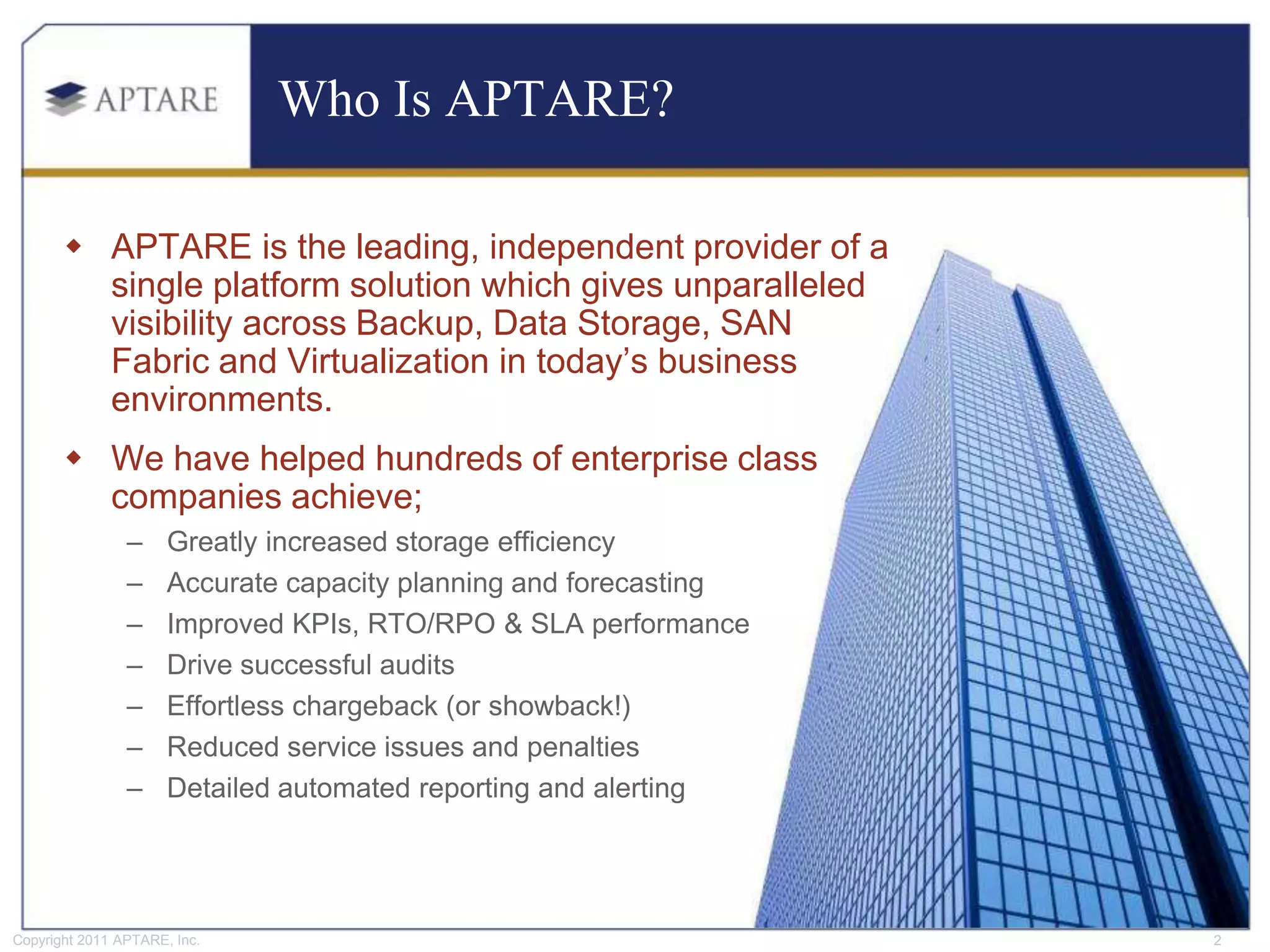 Who Is APTARE?

        APTARE is the leading, independent provider of a
         single platform solution which gives unparalleled
         visibility across Backup, Data Storage, SAN
         Fabric and Virtualization in today’s business
         environments.
        We have helped hundreds of enterprise class
         companies achieve;
                –     Greatly increased storage efficiency
                –     Accurate capacity planning and forecasting
                –     Improved KPIs, RTO/RPO & SLA performance
                –     Drive successful audits
                –     Effortless chargeback (or showback!)
                –     Reduced service issues and penalties
                –     Detailed automated reporting and alerting




Copyright 2011 APTARE, Inc.                                        2
 