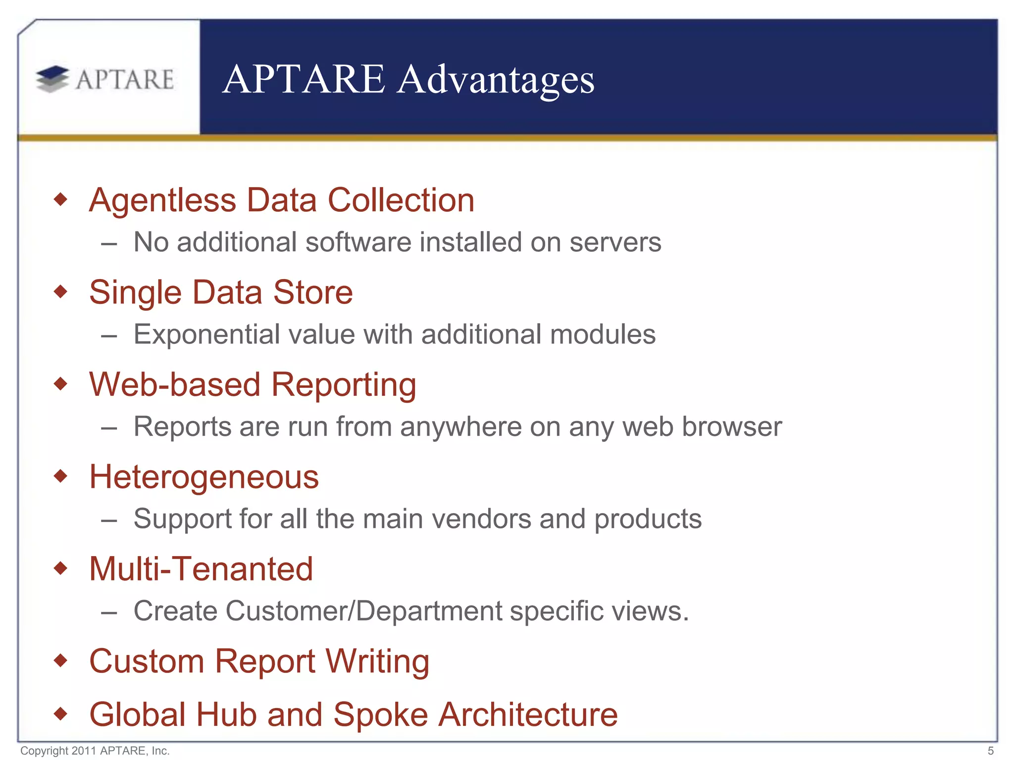 APTARE Advantages

      Agentless Data Collection
              – No additional software installed on servers
      Single Data Store
              – Exponential value with additional modules
      Web-based Reporting
              – Reports are run from anywhere on any web browser
      Heterogeneous
              – Support for all the main vendors and products
      Multi-Tenanted
              – Create Customer/Department specific views.
      Custom Report Writing
      Global Hub and Spoke Architecture
Copyright 2011 APTARE, Inc.                                        5
 